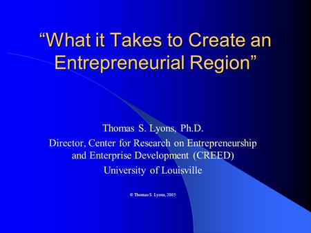 “What it Takes to Create an Entrepreneurial Region” Thomas S. Lyons, Ph.D. Director, Center for Research on Entrepreneurship and Enterprise Development.