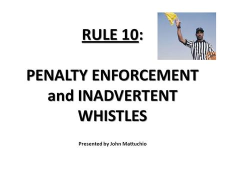 RULE 10: PENALTY ENFORCEMENT and INADVERTENT WHISTLES RULE 10: PENALTY ENFORCEMENT and INADVERTENT WHISTLES Presented by John Mattuchio.