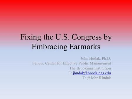 Fixing the U.S. Congress by Embracing Earmarks John Hudak, Ph.D. Fellow, Center for Effective Public Management The Brookings Institution E: