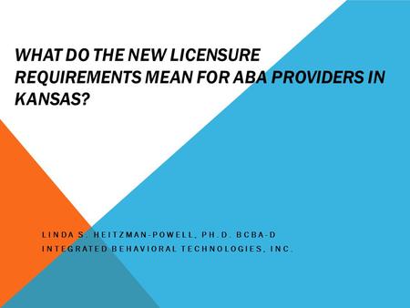 WHAT DO THE NEW LICENSURE REQUIREMENTS MEAN FOR ABA PROVIDERS IN KANSAS? LINDA S. HEITZMAN-POWELL, PH.D. BCBA-D INTEGRATED BEHAVIORAL TECHNOLOGIES, INC.