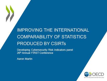 IMPROVING THE INTERNATIONAL COMPARABILITY OF STATISTICS PRODUCED BY CSIRTs Developing Cybersecurity Risk Indicators panel 26 th Annual FIRST Conference.