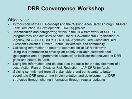 DRR Convergence Workshop Objectives : Introduction of the HFA concept and the “Making Aceh Safer Through Disaster Risk Reduction in Development” (DRR-A)