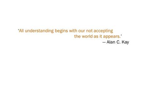 ‘All understanding begins with our not accepting the world as it appears.’ — Alan C. Kay.