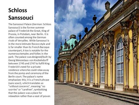 Schloss Sanssouci The Sanssouci Palace (German: Schloss Sanssouci) is the former summer palace of Frederick the Great, King of Prussia, in Potsdam, near.