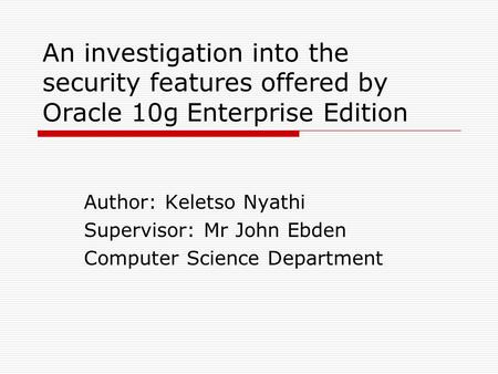 An investigation into the security features offered by Oracle 10g Enterprise Edition Author: Keletso Nyathi Supervisor: Mr John Ebden Computer Science.