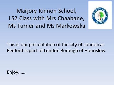 Marjory Kinnon School, LS2 Class with Mrs Chaabane, Ms Turner and Ms Markowska This is our presentation of the city of London as Bedfont is part of London.