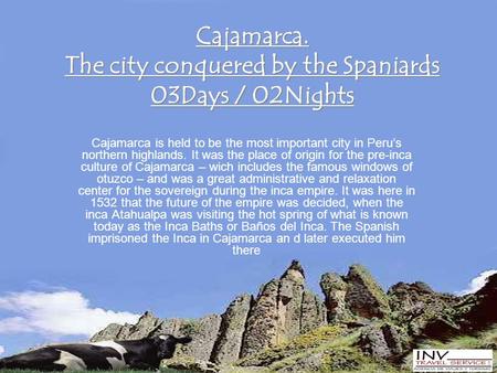 Cajamarca. The city conquered by the Spaniards 03Days / 02Nights Cajamarca is held to be the most important city in Peru’s northern highlands. It was the.
