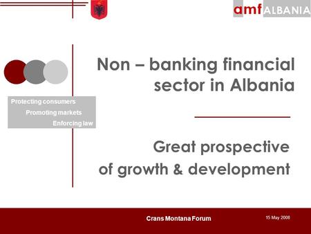 15 May 2008 Crans Montana Forum Non – banking financial sector in Albania Great prospective of growth & development Protecting consumers Promoting markets.