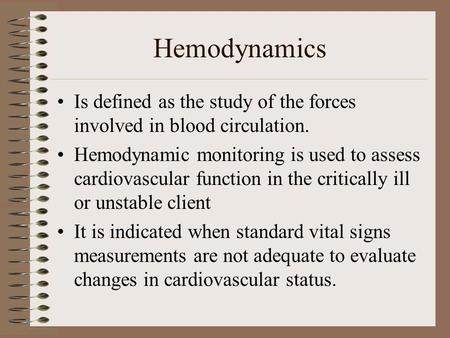 Hemodynamics Is defined as the study of the forces involved in blood circulation. Hemodynamic monitoring is used to assess cardiovascular function in the.