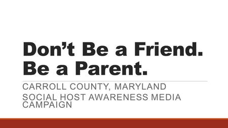 Don’t Be a Friend. Be a Parent. CARROLL COUNTY, MARYLAND SOCIAL HOST AWARENESS MEDIA CAMPAIGN.