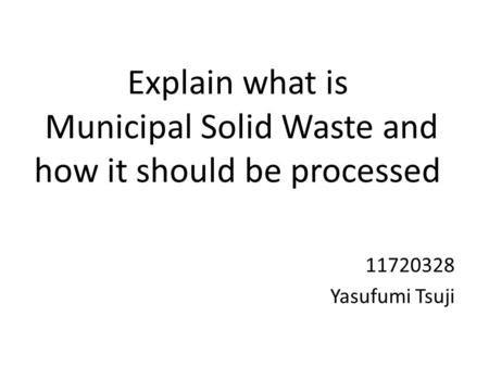 Explain what is Municipal Solid Waste and how it should be processed 11720328 Yasufumi Tsuji.