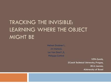 TRACKING THE INVISIBLE: LEARNING WHERE THE OBJECT MIGHT BE Helmut Grabner1, Jiri Matas2, Luc Van Gool1,3, Philippe Cattin4 1ETH-Zurich, 2Czech Technical.