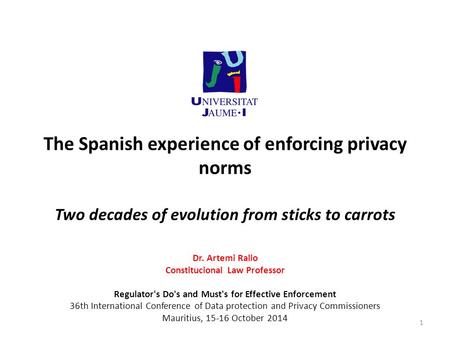 The Spanish experience of enforcing privacy norms Two decades of evolution from sticks to carrots Dr. Artemi Rallo Constitucional Law Professor Regulator's.