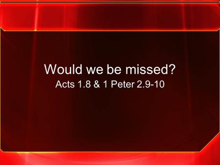 Would we be missed? Acts 1.8 & 1 Peter 2.9-10. We must be the church that the community would miss if we weren’t here.