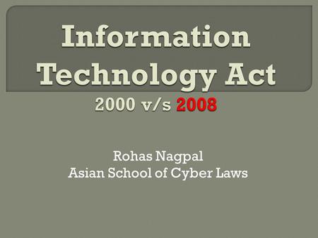 Rohas Nagpal Asian School of Cyber Laws.  Information Technology Act, 2000 came into force in October 2000  Amended on 27 th October 2009  Indian Penal.