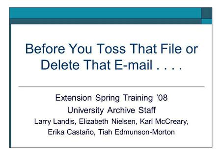 Before You Toss That File or Delete That E-mail.... Extension Spring Training ’08 University Archive Staff Larry Landis, Elizabeth Nielsen, Karl McCreary,