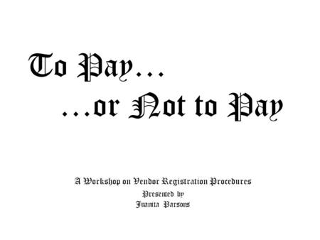 To Pay… …or Not to Pay A Workshop on Vendor Registration Procedures Presented by Juanita Parsons.
