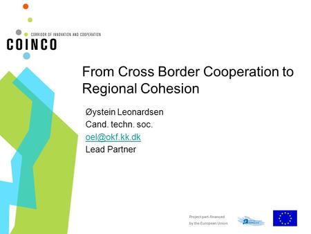 Project part-financed by the European Union From Cross Border Cooperation to Regional Cohesion Øystein Leonardsen Cand. techn. soc. Lead.