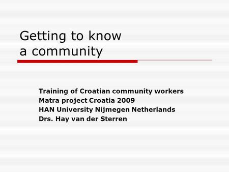 Getting to know a community 
Training of Croatian community workers 
Matra Project Croatia 2009 
HAN University Nijmegen Netherlands 
Drs. Hay van der Sterren.