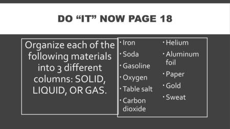 DO “IT” NOW Page 18 Organize each of the following materials into 3 different columns: SOLID, LIQUID, OR GAS. Iron Helium Soda Aluminum foil.