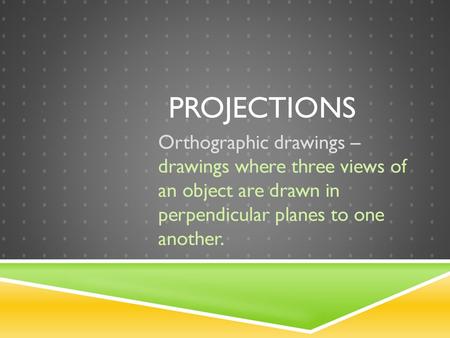 Projections Orthographic drawings – drawings where three views of an object are drawn in perpendicular planes to one another.