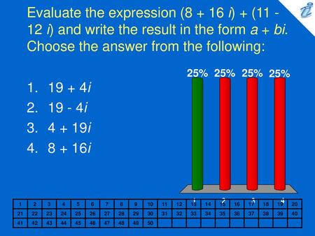 Evaluate the expression (8 + 16 i) + (11 - 12 i) and write the result in the form a + bi. Choose the answer from the following: 19 + 4i 19 - 4i 4 + 19i.