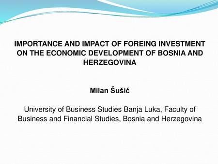 IMPORTANCE AND IMPACT OF FOREING INVESTMENT ON THE ECONOMIC DEVELOPMENT OF BOSNIA AND HERZEGOVINA   Milan Šušić University of Business Studies Banja Luka,