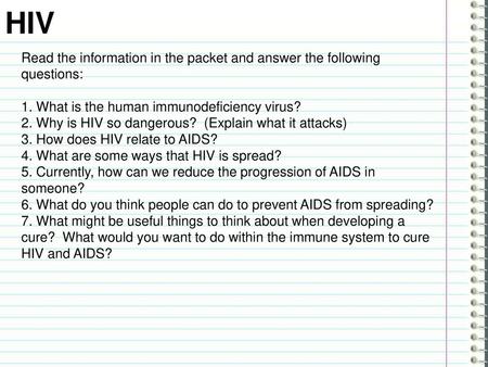 HIV Read the information in the packet and answer the following questions: 1. What is the human immunodeficiency virus? 2. Why is HIV so dangerous? (Explain.