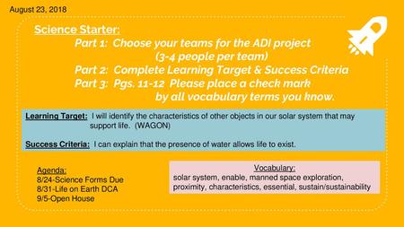 August 23, 2018 Science Starter: 	Part 1: Choose your teams for the ADI project 		 	(3-4 people per team) 	Part 2: Complete Learning Target & Success.