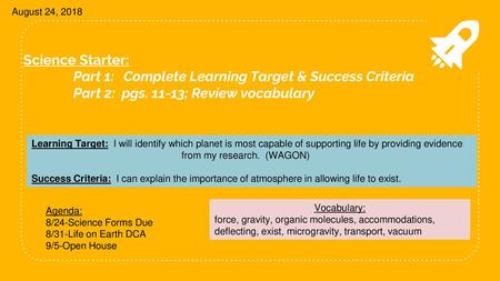 August 24, 2018 Science Starter: 	Part 1: 	Complete Learning Target & Success Criteria 	Part 2: pgs. 11-13; Review vocabulary Learning Target: I will.