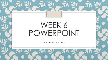 Week 6 PowerPoint October 3 – October 7.