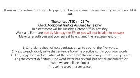 If you want to retake the vocabulary quiz, print a reassessment form from my website and fill it out. The concept/TEK is: 2E;7A Check Additional Practice.