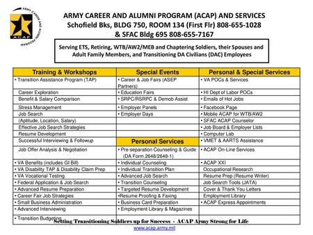 ARMY CAREER AND ALUMNI PROGRAM (ACAP) AND SERVICES Schofield Bks, BLDG 750, ROOM 134 (First Flr) 808-655-1028 & SFAC Bldg 695 808-655-7167 Serving ETS,