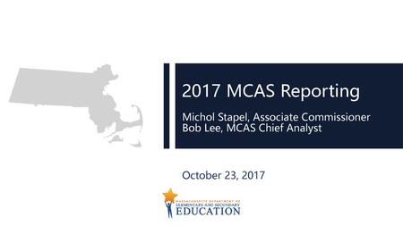 2017 MCAS Reporting Michol Stapel, Associate Commissioner Bob Lee, MCAS Chief Analyst October 23, 2017.