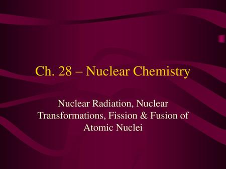 Ch. 28 – Nuclear Chemistry Nuclear Radiation, Nuclear Transformations, Fission & Fusion of Atomic Nuclei.
