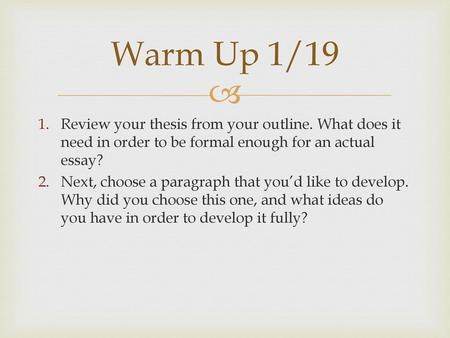 Warm Up 1/19 Review your thesis from your outline. What does it need in order to be formal enough for an actual essay? Next, choose a paragraph that you’d.
