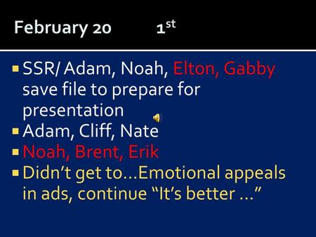 February 20	 1st SSR/ Adam, Noah, Elton, Gabby save file to prepare for presentation Adam, Cliff, Nate Noah, Brent, Erik Didn’t get to…Emotional appeals.