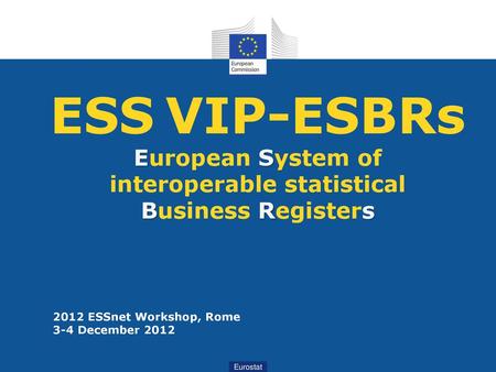 ESS VIP-ESBRs European System of interoperable statistical Business Registers 2012 ESSnet Workshop, Rome  3-4 December 2012 Eurostat.