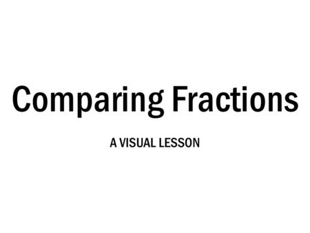 Comparing Fractions A VISUAL LESSON.