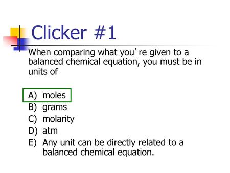 Clicker #1 When comparing what you’re given to a balanced chemical equation, you must be in units of A)	moles B)	grams C)	molarity D)	atm E)	Any unit can.