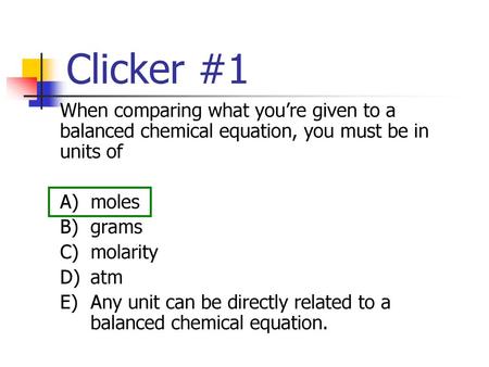 Clicker #1 When comparing what you’re given to a balanced chemical equation, you must be in units of A)	moles B)	grams C)	molarity D)	atm E)	Any unit can.
