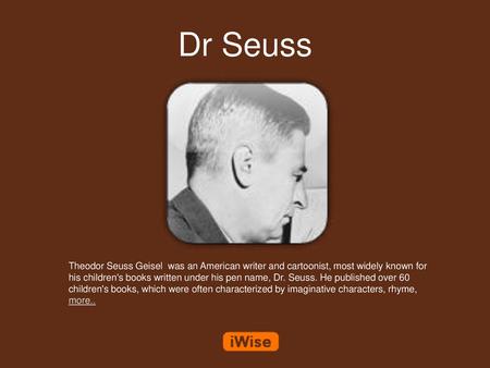 Dr Seuss Theodor Seuss Geisel was an American writer and cartoonist, most widely known for his children's books written under his pen name, Dr. Seuss.