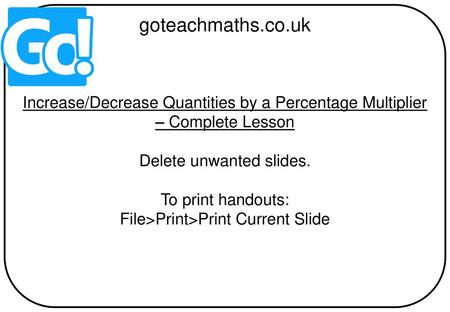 Goteachmaths.co.uk Increase/Decrease Quantities by a Percentage Multiplier – Complete Lesson Delete unwanted slides. To print handouts: File>Print>Print.