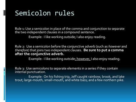 Semicolon rules Rule 1: Use a semicolon in place of the comma and conjunction to separate the two independent clauses in a compound sentence. Example: