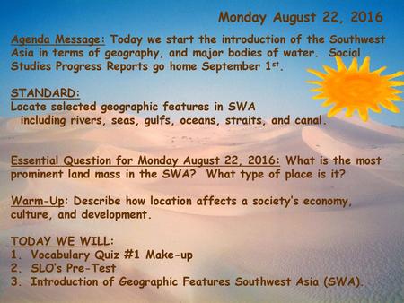 Monday August 22, 2016 Agenda Message: Today we start the introduction of the Southwest Asia in terms of geography, and major bodies of water. Social.