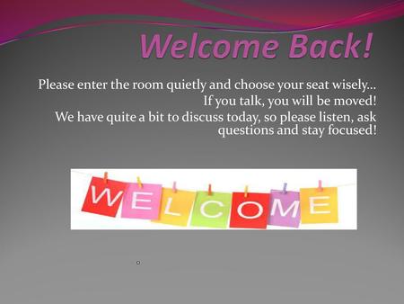 Welcome Back! Please enter the room quietly and choose your seat wisely… If you talk, you will be moved! We have quite a bit to discuss today, so please.