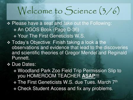 Welcome to Science (3/6) Please have a seat and take out the Following: An OGOS Book (Page D-36) Your The First Geneticists W.S. Today’s Objective: Finish.