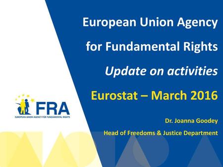 European Union Agency for Fundamental Rights Update on activities Eurostat – March 2016 Dr. Joanna Goodey Head of Freedoms & Justice Department.