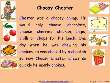 Choosy Chester Chester was a choosy chimp. He would only choose chocolate, cheese, cherries, chicken, chips, chilli or chops for his lunch. One day when.