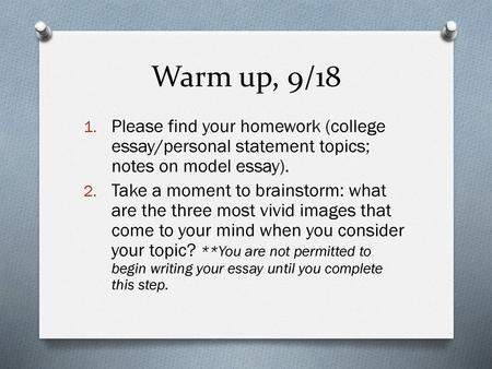Warm up, 9/18 Please find your homework (college essay/personal statement topics; notes on model essay). Take a moment to brainstorm: what are the three.